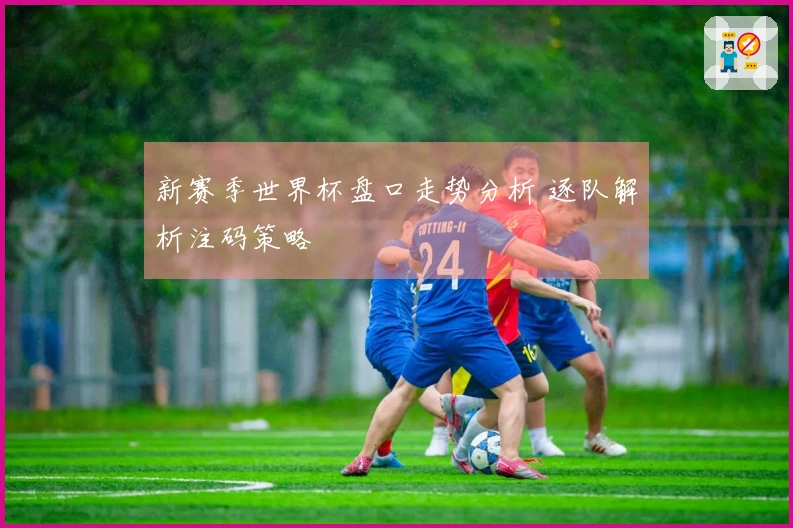 新赛季世界杯盘口走势分析 逐队解析注码策略