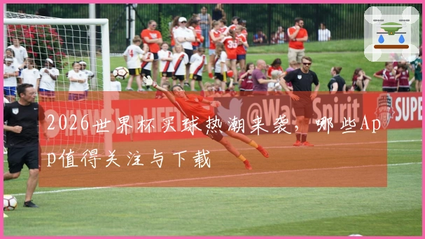 2026世界杯买球热潮来袭，哪些App值得关注与下载
