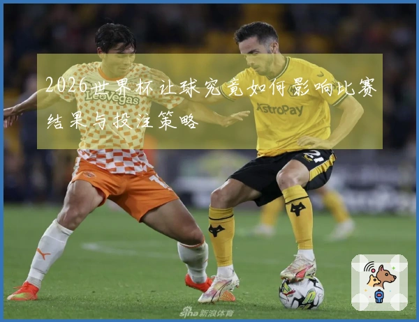 2026世界杯让球究竟如何影响比赛结果与投注策略