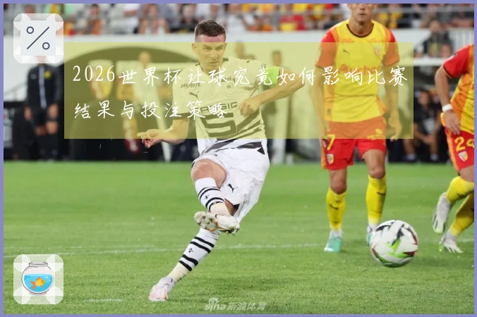 2026世界杯让球究竟如何影响比赛结果与投注策略
