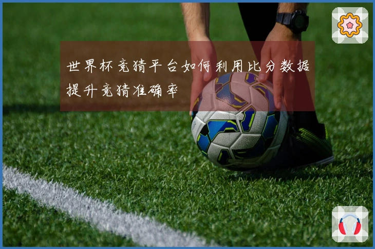 世界杯竞猜平台如何利用比分数据提升竞猜准确率