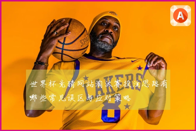 世界杯竞猜网站淘汰赛投注思路有哪些常见误区与应对策略